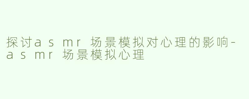 探讨asmr场景模拟对心理的影响-asmr场景模拟心理