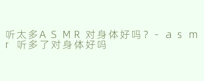 听太多ASMR对身体好吗？-asmr听多了对身体好吗