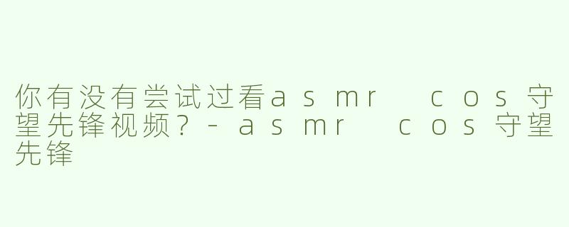 你有没有尝试过看asmr cos守望先锋视频？