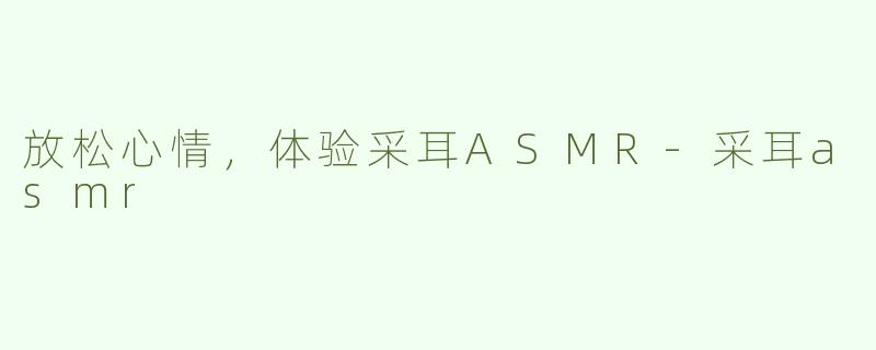 放松心情，体验采耳ASMR-采耳asmr