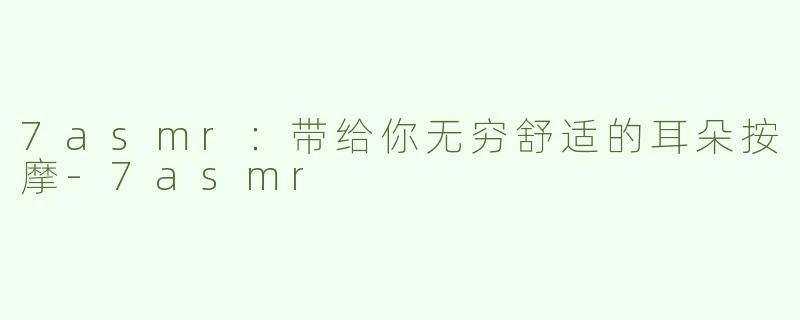 7asmr：带给你无穷舒适的耳朵按摩