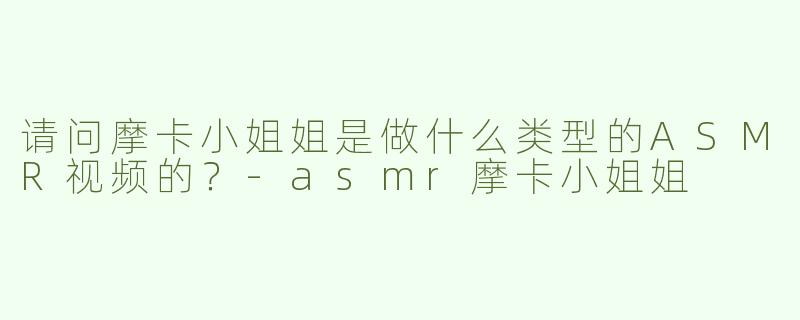 请问摩卡小姐姐是做什么类型的ASMR视频的？
