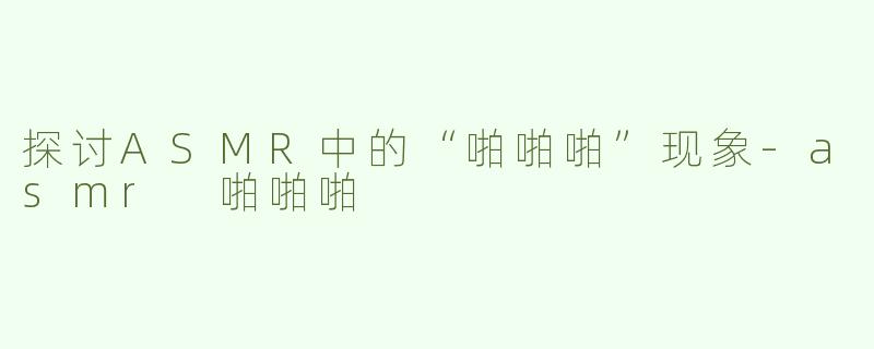探讨ASMR中的“啪啪啪”现象-asmr 啪啪啪
