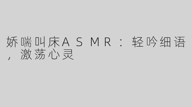 娇喘叫床ASMR：轻吟细语，激荡心灵