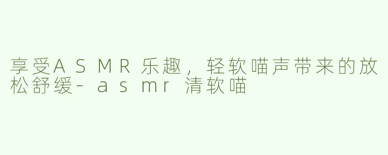 享受ASMR乐趣，轻软喵声带来的放松舒缓-asmr清软喵