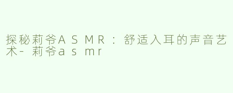 探秘莉爷ASMR：舒适入耳的声音艺术-莉爷asmr