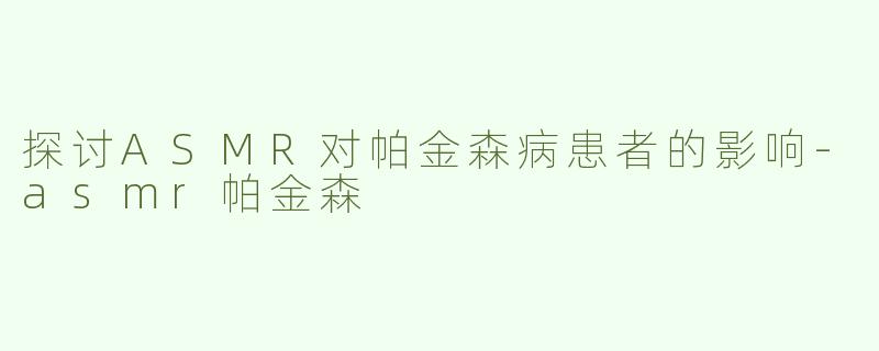 探讨ASMR对帕金森病患者的影响-asmr帕金森