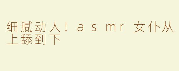 细腻动人！asmr女仆从上舔到下