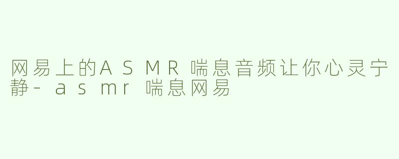 网易上的ASMR喘息音频让你心灵宁静-asmr喘息网易
