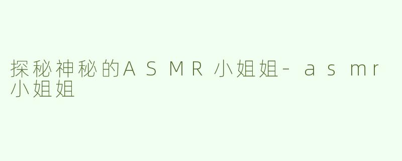 探秘神秘的ASMR小姐姐-asmr小姐姐