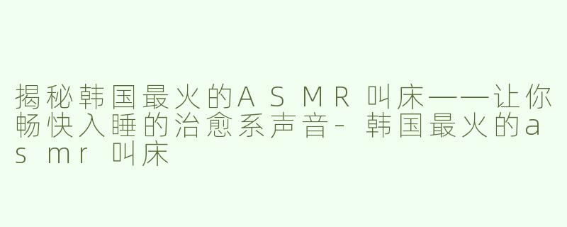 揭秘韩国最火的ASMR叫床——让你畅快入睡的治愈系声音-韩国最火的asmr叫床