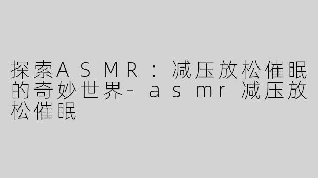 探索ASMR：减压放松催眠的奇妙世界-asmr减压放松催眠