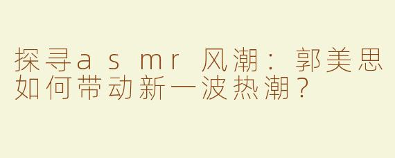探寻asmr风潮：郭美思如何带动新一波热潮？