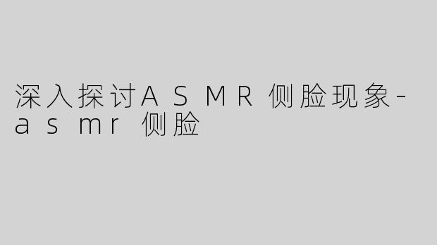 深入探讨ASMR侧脸现象-asmr侧脸