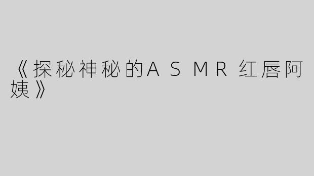 《探秘神秘的ASMR红唇阿姨》