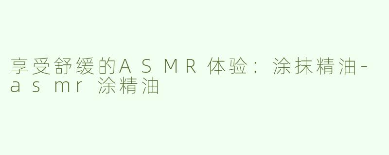 享受舒缓的ASMR体验：涂抹精油-asmr涂精油