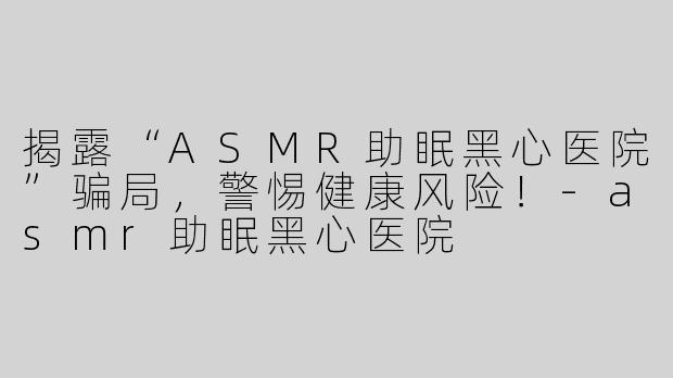 揭露“ASMR助眠黑心医院”骗局，警惕健康风险！-asmr助眠黑心医院