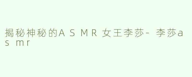 揭秘神秘的ASMR女王李莎-李莎asmr