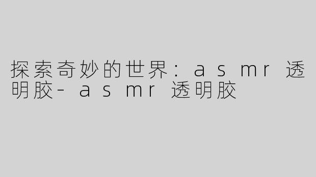 探索奇妙的世界：asmr透明胶-asmr透明胶