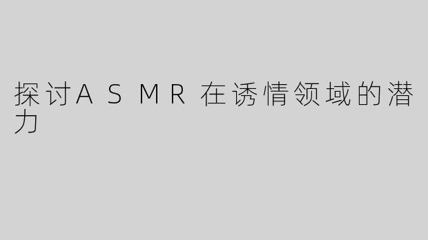 探讨ASMR在诱情领域的潜力
