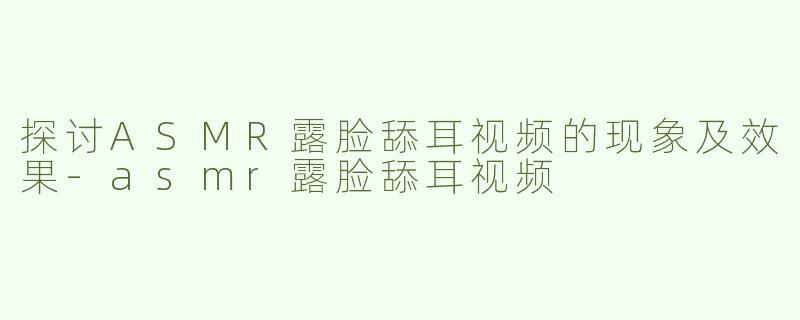 探讨ASMR露脸舔耳视频的现象及效果-asmr露脸舔耳视频