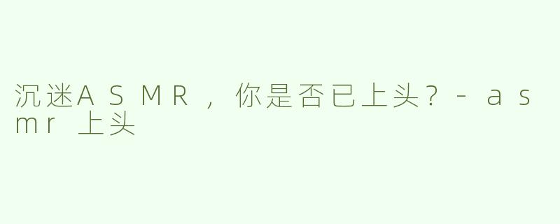 沉迷ASMR，你是否已上头？-asmr上头