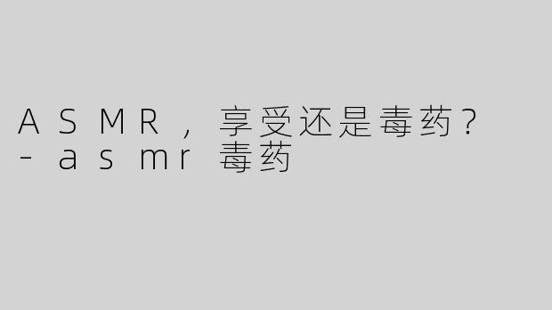 ASMR，享受还是毒药？ -asmr毒药