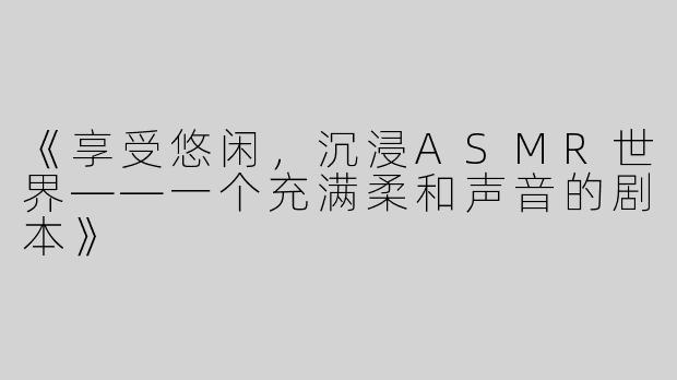 《享受悠闲，沉浸ASMR世界——一个充满柔和声音的剧本》
