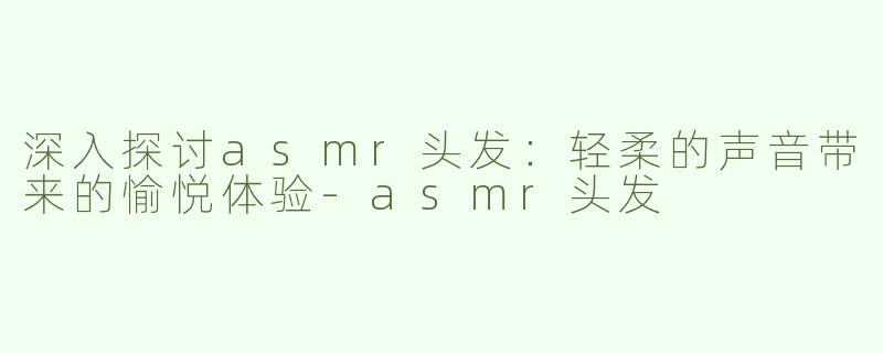 深入探讨asmr头发：轻柔的声音带来的愉悦体验-asmr头发