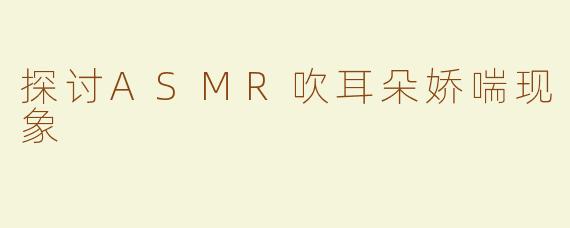 探讨ASMR吹耳朵娇喘现象