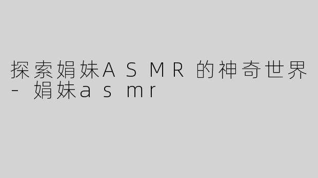 探索娟妹ASMR的神奇世界-娟妹asmr