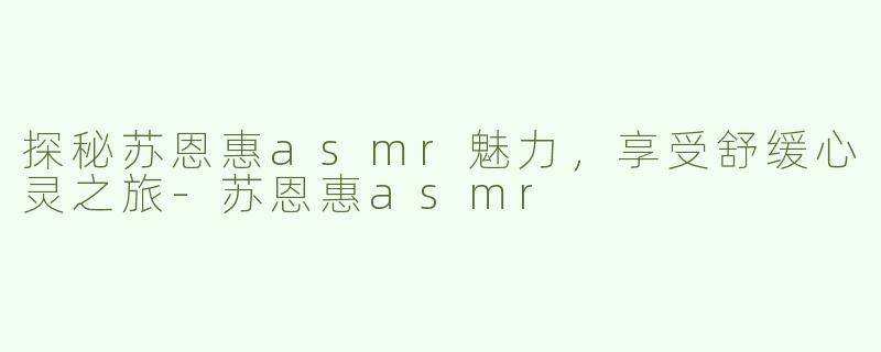 探秘苏恩惠asmr魅力，享受舒缓心灵之旅-苏恩惠asmr