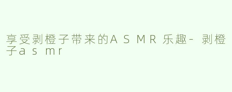 享受剥橙子带来的ASMR乐趣-剥橙子asmr