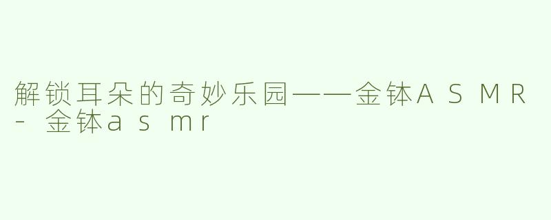 解锁耳朵的奇妙乐园——金钵ASMR-金钵asmr