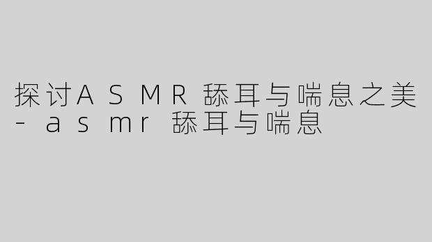 探讨ASMR舔耳与喘息之美-asmr舔耳与喘息