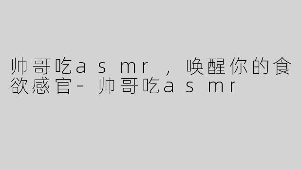 帅哥吃asmr，唤醒你的食欲感官-帅哥吃asmr