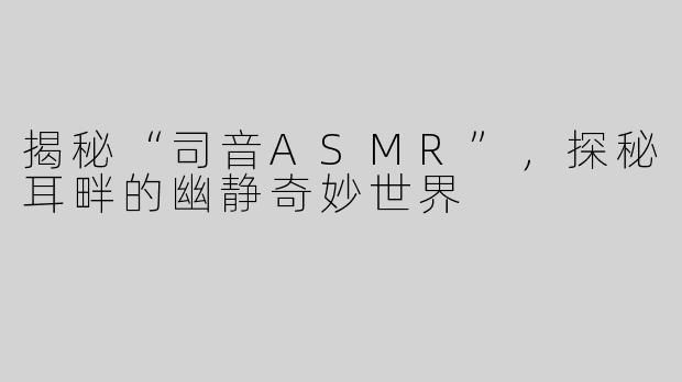 揭秘“司音ASMR”，探秘耳畔的幽静奇妙世界