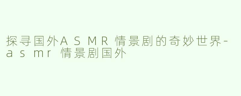 探寻国外ASMR情景剧的奇妙世界-asmr情景剧国外