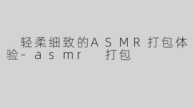  轻柔细致的ASMR打包体验-asmr 打包