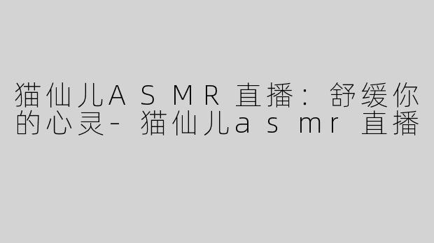 猫仙儿ASMR直播：舒缓你的心灵-猫仙儿asmr直播