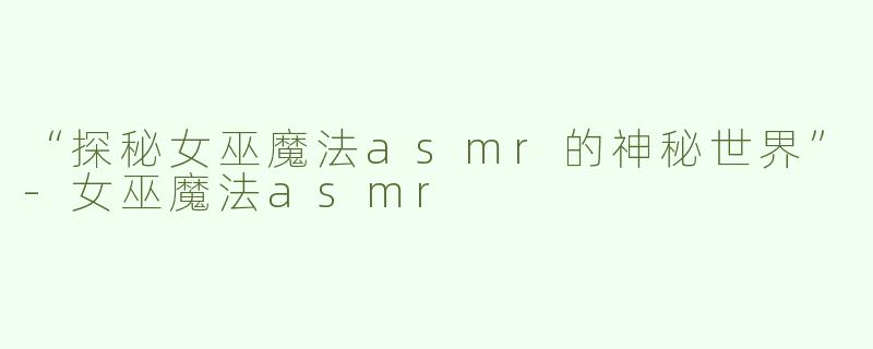 “探秘女巫魔法asmr的神秘世界”-女巫魔法asmr