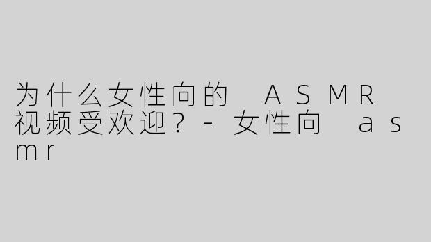为什么女性向的 ASMR 视频受欢迎？