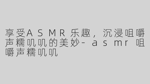 享受ASMR乐趣，沉浸咀嚼声糯叽叽的美妙-asmr咀嚼声糯叽叽