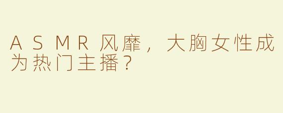 ASMR风靡，大胸女性成为热门主播？