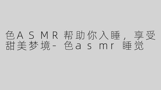 色ASMR帮助你入睡，享受甜美梦境-色asmr睡觉