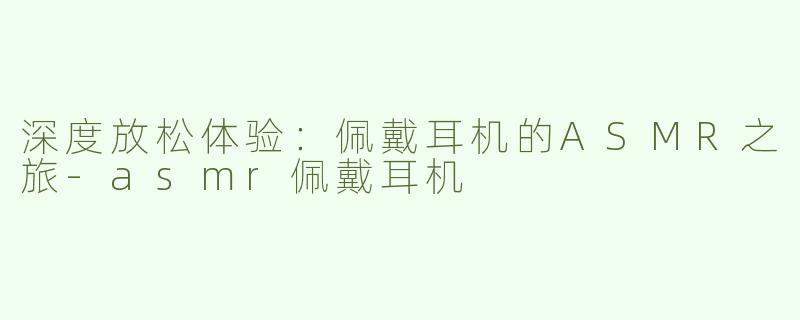 深度放松体验：佩戴耳机的ASMR之旅-asmr佩戴耳机