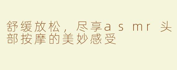 舒缓放松，尽享asmr头部按摩的美妙感受