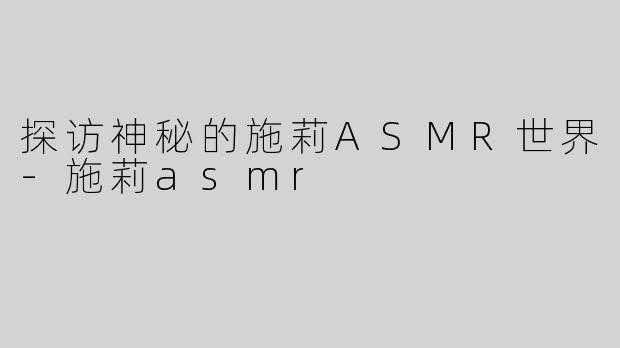 探访神秘的施莉ASMR世界-施莉asmr