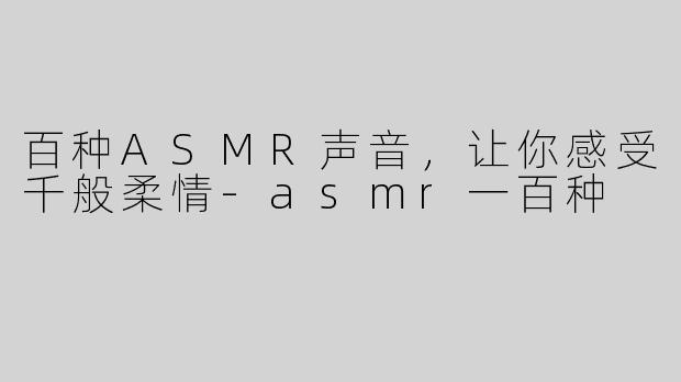 百种ASMR声音，让你感受千般柔情-asmr一百种