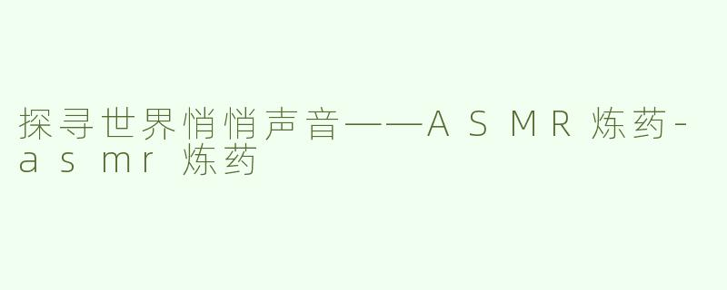 探寻世界悄悄声音——ASMR炼药-asmr炼药